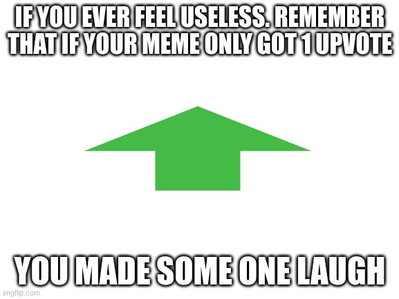 it's true | IF YOU EVER FEEL USELESS. REMEMBER THAT IF YOUR MEME ONLY GOT 1 UPVOTE; YOU MADE SOME ONE LAUGH | image tagged in blank white template,upvotee,motivation,memes | made w/ Imgflip meme maker