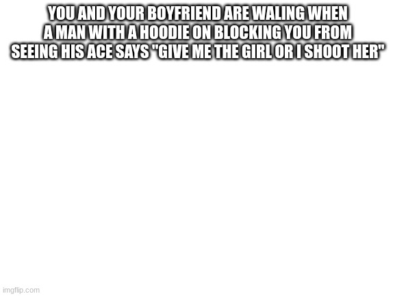 Blank White Template | YOU AND YOUR BOYFRIEND ARE WALING WHEN A MAN WITH A HOODIE ON BLOCKING YOU FROM SEEING HIS ACE SAYS "GIVE ME THE GIRL OR I SHOOT HER" | image tagged in blank white template | made w/ Imgflip meme maker