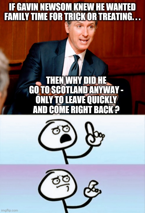 Something Is Fishy | IF GAVIN NEWSOM KNEW HE WANTED FAMILY TIME FOR TRICK OR TREATING. . . THEN WHY DID HE GO TO SCOTLAND ANYWAY -
ONLY TO LEAVE QUICKLY AND COME RIGHT BACK ? | image tagged in newsom,gavin,vaccine,g20,liberals,democrats | made w/ Imgflip meme maker