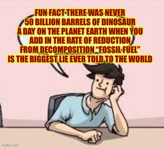 Boardroom Suggestion Guy | FUN FACT THERE WAS NEVER 50 BILLION BARRELS OF DINOSAUR A DAY ON THE PLANET EARTH WHEN YOU ADD IN THE RATE OF REDUCTION FROM DECOMPOSITION “ | image tagged in boardroom suggestion guy | made w/ Imgflip meme maker
