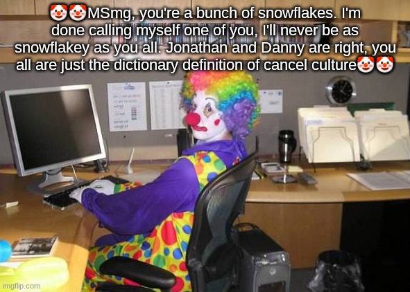 a | 🤡🤡MSmg, you're a bunch of snowflakes. I'm done calling myself one of you, I'll never be as snowflakey as you all. Jonathan and Danny are right, you all are just the dictionary definition of cancel culture🤡🤡 | image tagged in clown computer | made w/ Imgflip meme maker
