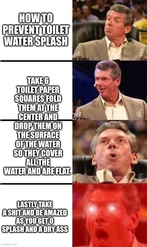this life hack works everytime as long as you use enough tee pee | HOW TO PREVENT TOILET WATER SPLASH; TAKE 6 TOILET PAPER SQUARES FOLD THEM AT THE CENTER AND DROP THEM ON THE SURFACE OF THE WATER SO THEY COVER ALL THE WATER AND ARE FLAT. LASTLY TAKE A SHIT AND BE AMAZED AS YOU GET 0 SPLASH AND A DRY ASS | image tagged in vince mcmahon reaction w/glowing eyes | made w/ Imgflip meme maker