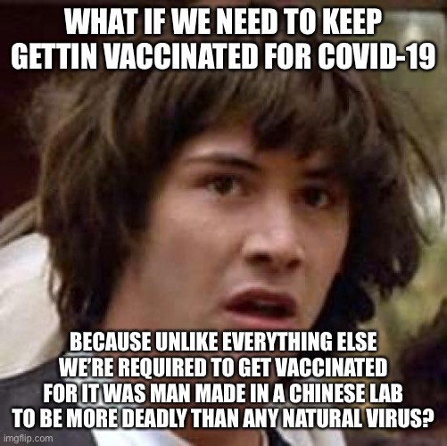 Makes Perfect Sense to Me | WHAT IF WE NEED TO KEEP GETTIN VACCINATED FOR COVID-19; BECAUSE UNLIKE EVERYTHING ELSE WE’RE REQUIRED TO GET VACCINATED FOR IT WAS MAN MADE IN A CHINESE LAB TO BE MORE DEADLY THAN ANY NATURAL VIRUS? | image tagged in memes,conspiracy keanu,covid-19 | made w/ Imgflip meme maker