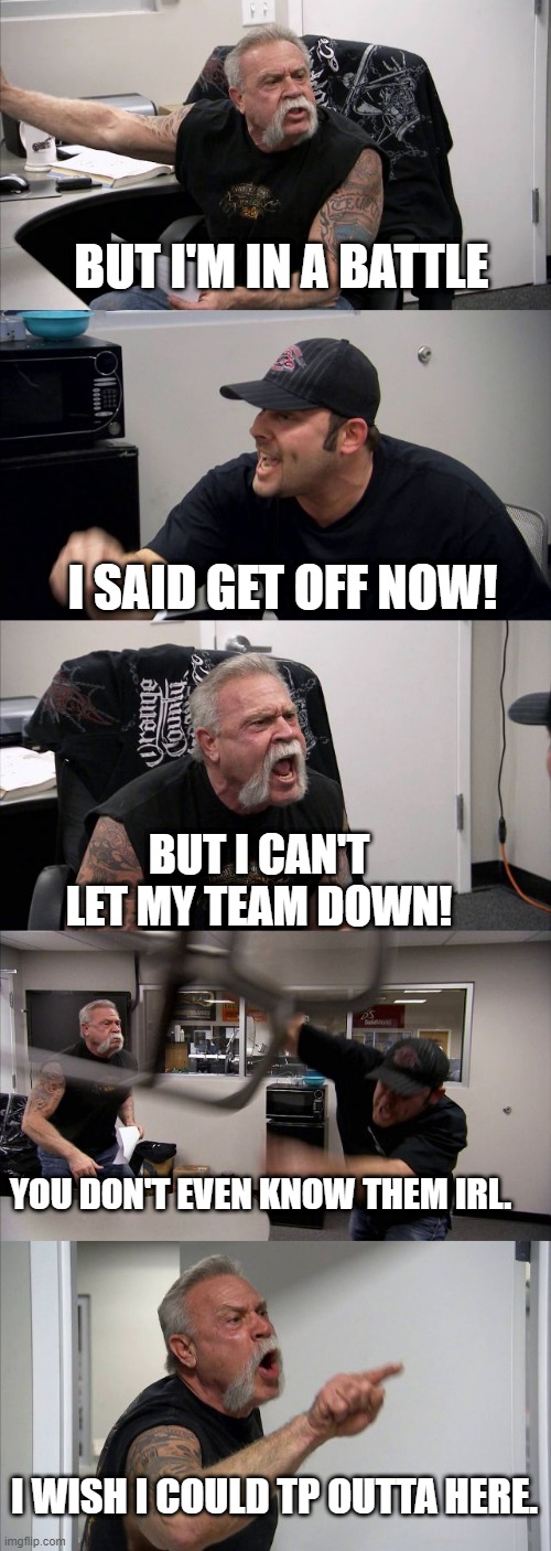 American Chopper Argument Meme | BUT I'M IN A BATTLE; I SAID GET OFF NOW! BUT I CAN'T LET MY TEAM DOWN! YOU DON'T EVEN KNOW THEM IRL. I WISH I COULD TP OUTTA HERE. | image tagged in memes,american chopper argument | made w/ Imgflip meme maker