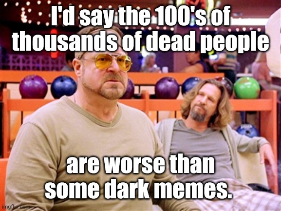 Walter says (though, not on Shabbos) | I'd say the 100's of thousands of dead people are worse than
some dark memes. | image tagged in walter says though not on shabbos | made w/ Imgflip meme maker