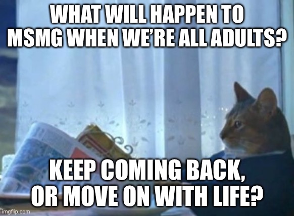 I Should Buy A Boat Cat | WHAT WILL HAPPEN TO MSMG WHEN WE’RE ALL ADULTS? KEEP COMING BACK, OR MOVE ON WITH LIFE? | image tagged in memes,i should buy a boat cat | made w/ Imgflip meme maker