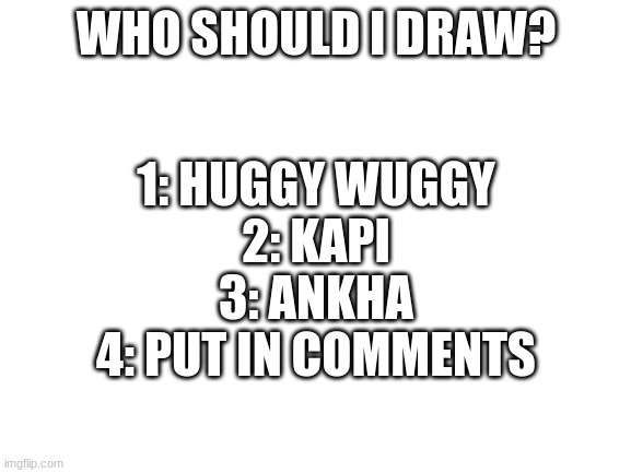 Vote in comments- | 1: HUGGY WUGGY
2: KAPI
3: ANKHA
4: PUT IN COMMENTS; WHO SHOULD I DRAW? | image tagged in blank white template | made w/ Imgflip meme maker