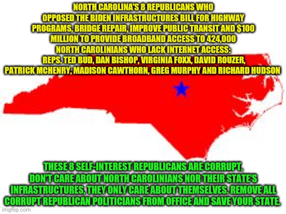 north carolina | NORTH CAROLINA’S 8 REPUBLICANS WHO OPPOSED THE BIDEN INFRASTRUCTURES BILL FOR HIGHWAY PROGRAMS, BRIDGE REPAIR, IMPROVE PUBLIC TRANSIT AND $100 MILLION TO PROVIDE BROADBAND ACCESS TO 424,000 NORTH CAROLINIANS WHO LACK INTERNET ACCESS:
 REPS. TED BUD, DAN BISHOP, VIRGINIA FOXX, DAVID ROUZER, PATRICK MCHENRY, MADISON CAWTHORN, GREG MURPHY AND RICHARD HUDSON; THESE 8 SELF-INTEREST REPUBLICANS ARE CORRUPT, DON'T CARE ABOUT NORTH CAROLINIANS NOR THEIR STATE'S INFRASTRUCTURES, THEY ONLY CARE ABOUT THEMSELVES. REMOVE ALL CORRUPT REPUBLICAN POLITICIANS FROM OFFICE AND SAVE YOUR STATE. | image tagged in north carolina | made w/ Imgflip meme maker