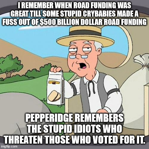 Joe Biden better then trump | I REMEMBER WHEN ROAD FUNDING WAS GREAT TILL SOME STUPID CRYBABIES MADE A FUSS OUT OF $500 BILLION DOLLAR ROAD FUNDING; PEPPERIDGE REMEMBERS THE STUPID IDIOTS WHO THREATEN THOSE WHO VOTED FOR IT. | image tagged in pepperidge farm remembers,crybabies,joe biden | made w/ Imgflip meme maker