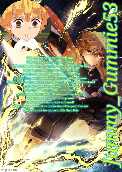 The song I made in the shower (can't remember the rest of the lyrics) | Why is it so hard to just explain?
Why is it so easy to lose a friend?
Why is it just so hard to understand the pain I'm in?
There's gotta be more to life than this

And there are people who feel like this
Just smiling on the outside but inside they scream
They're just crying and screaming and trying to understand
And they just keep asking themselves
"Why the f**k is my life just so hard?"
And most of them die to their own two hands

Why is it so hard to just explain?
Why is it so easy to lose a friend?
Why is it just so hard to understand the pain I'm in?
There's gotta be more to life than this | image tagged in jummy's zenitsu template | made w/ Imgflip meme maker