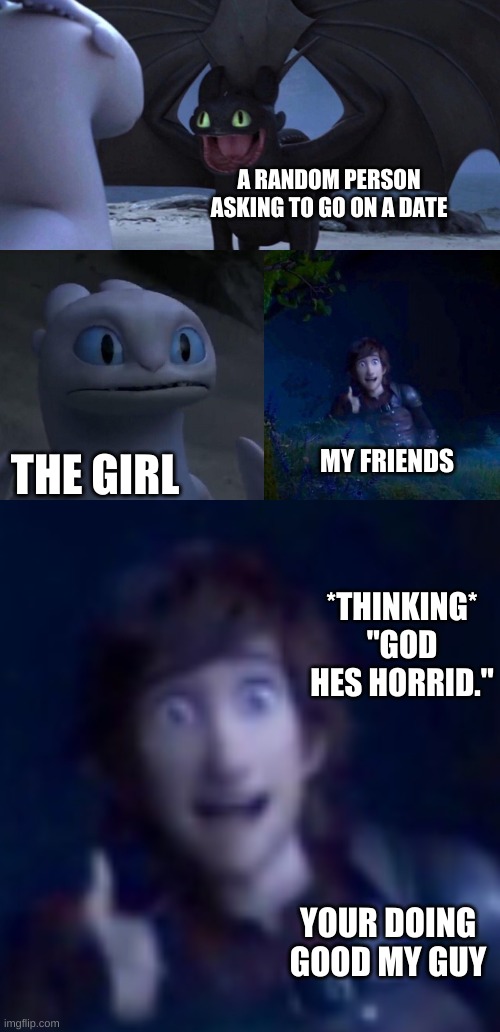 A RANDOM PERSON ASKING TO GO ON A DATE; THE GIRL; MY FRIENDS; *THINKING* "GOD HES HORRID."; YOUR DOING GOOD MY GUY | image tagged in night fury | made w/ Imgflip meme maker