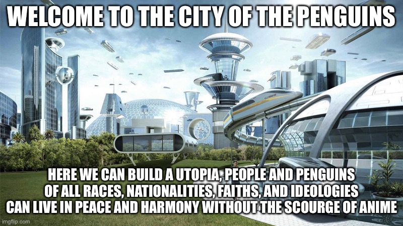 Welcome, from Vice-Governor Fak_u_lol | WELCOME TO THE CITY OF THE PENGUINS; HERE WE CAN BUILD A UTOPIA, PEOPLE AND PENGUINS OF ALL RACES, NATIONALITIES, FAITHS, AND IDEOLOGIES CAN LIVE IN PEACE AND HARMONY WITHOUT THE SCOURGE OF ANIME | image tagged in the future world if | made w/ Imgflip meme maker