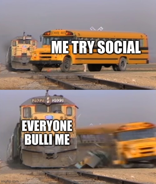 A train hitting a school bus | ME TRY SOCIAL EVERYONE BULLI ME | image tagged in a train hitting a school bus | made w/ Imgflip meme maker