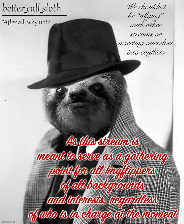 • Neutrality is de wey of de s l o t h • | We shouldn’t be “allying” with other streams or inserting ourselves into conflicts; As this stream is meant to serve as a gathering point for all Imgflippers of all backgrounds and interests, regardless of who is in charge at the moment | image tagged in better_call_sloth- announcement template,neutrality,is,de wey,of de,sloth | made w/ Imgflip meme maker