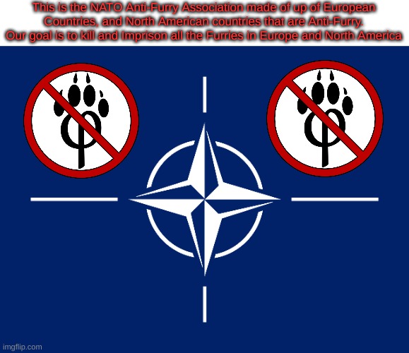This is the NATO Anti-Furry Association made of up of European Countries, and North American countries that are Anti-Furry. Our goal is to kill and Imprison all the Furries in Europe and North America | image tagged in anti furry,nato | made w/ Imgflip meme maker