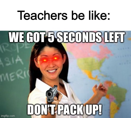 Apparently I can’t understand 69420 assignments. | Teachers be like:; WE GOT 5 SECONDS LEFT; DON’T PACK UP! | image tagged in memes,unhelpful high school teacher | made w/ Imgflip meme maker