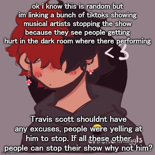 im just saying- | ok i know this is random but im linking a bunch of tiktoks showing musical artists stopping the show because they see people getting hurt in the dark room where there performing; Travis scott shouldnt have any excuses, people were yelling at him to stop. If all these other people can stop their show why not him? | image tagged in i dont have a picrew problem you have a picrew problem | made w/ Imgflip meme maker
