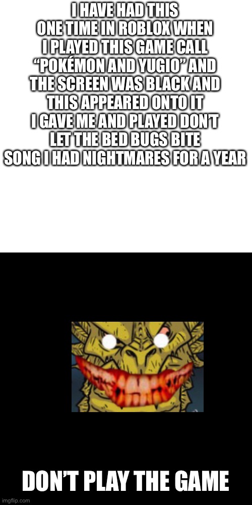 And true Roblox creepypasta that happened to me | I HAVE HAD THIS ONE TIME IN ROBLOX WHEN I PLAYED THIS GAME CALL “POKÉMON AND YUGIO” AND THE SCREEN WAS BLACK AND THIS APPEARED ONTO IT I GAVE ME AND PLAYED DON’T LET THE BED BUGS BITE SONG I HAD NIGHTMARES FOR A YEAR; DON’T PLAY THE GAME | image tagged in memes,blank transparent square,not a meme | made w/ Imgflip meme maker