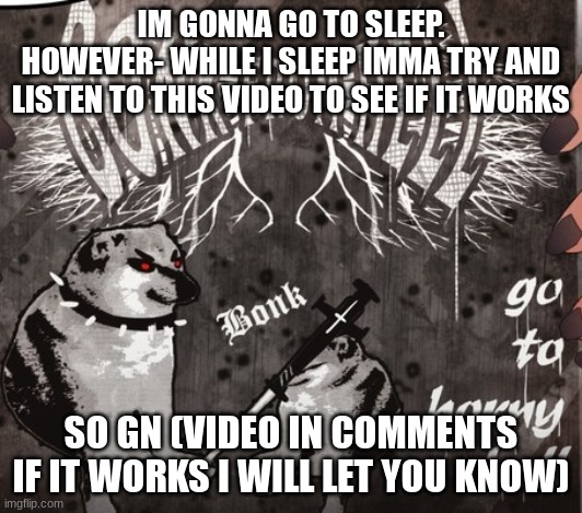 Bonk from Hell | IM GONNA GO TO SLEEP.
HOWEVER- WHILE I SLEEP IMMA TRY AND LISTEN TO THIS VIDEO TO SEE IF IT WORKS; SO GN (VIDEO IN COMMENTS IF IT WORKS I WILL LET YOU KNOW) | image tagged in bonk from hell | made w/ Imgflip meme maker