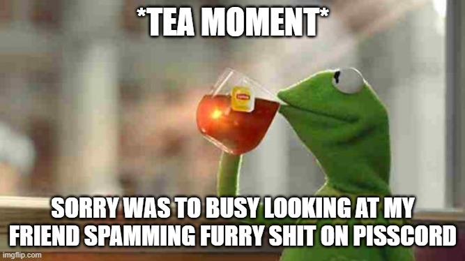 hu-AAAAAAAAAA | *TEA MOMENT*; SORRY WAS TO BUSY LOOKING AT MY FRIEND SPAMMING FURRY SHIT ON PISSCORD | image tagged in kermit sipping tea | made w/ Imgflip meme maker