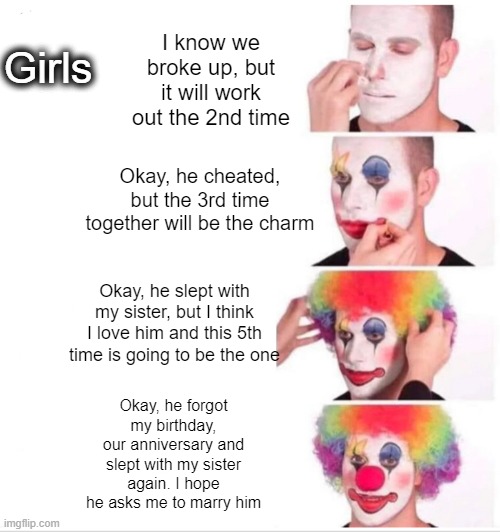 Clown Applying Makeup | Girls; I know we broke up, but it will work out the 2nd time; Okay, he cheated, but the 3rd time together will be the charm; Okay, he slept with my sister, but I think I love him and this 5th time is going to be the one; Okay, he forgot my birthday, our anniversary and slept with my sister again. I hope he asks me to marry him | image tagged in memes,clown applying makeup | made w/ Imgflip meme maker