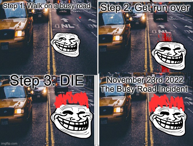 How to cross the road | Step 1. Walk on a busy road; Step 2. Get run over; Step 3. DIE; November 23rd 2022 The Busy Road Incident | image tagged in blank comic panel 2x2 | made w/ Imgflip meme maker