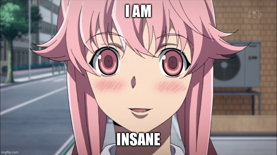 Insane Yuno |  I AM; INSANE | image tagged in mirai nikki,yuno gasai,overly attached girlfriend,anime meme,waifu,yandere | made w/ Imgflip meme maker