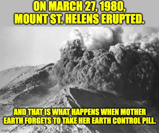 Eruption | ON MARCH 27, 1980, MOUNT ST. HELENS ERUPTED. AND THAT IS WHAT HAPPENS WHEN MOTHER EARTH FORGETS TO TAKE HER EARTH CONTROL PILL. | image tagged in bad pun | made w/ Imgflip meme maker