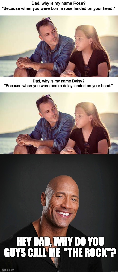 Dad, why is my name Rose?
"Because when you were born a rose landed on your head."; Dad, why is my name Daisy?
"Because when you were born a daisy landed on your head."; HEY DAD, WHY DO YOU GUYS CALL ME  "THE ROCK"? | image tagged in memes,the rock,yay | made w/ Imgflip meme maker