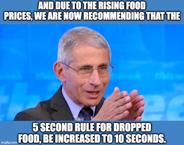 Fauci |  AND DUE TO THE RISING FOOD PRICES, WE ARE NOW RECOMMENDING THAT THE; 5 SECOND RULE FOR DROPPED FOOD, BE INCREASED TO 10 SECONDS. | image tagged in dr fauci 2020 | made w/ Imgflip meme maker