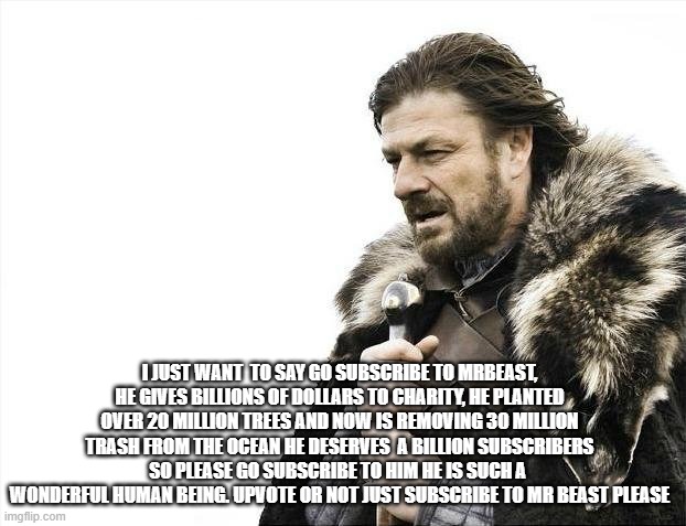 Please subscribe to him | I JUST WANT  TO SAY GO SUBSCRIBE TO MRBEAST, HE GIVES BILLIONS OF DOLLARS TO CHARITY, HE PLANTED OVER 20 MILLION TREES AND NOW IS REMOVING 30 MILLION TRASH FROM THE OCEAN HE DESERVES  A BILLION SUBSCRIBERS SO PLEASE GO SUBSCRIBE TO HIM HE IS SUCH A  WONDERFUL HUMAN BEING. UPVOTE OR NOT JUST SUBSCRIBE TO MR BEAST PLEASE | image tagged in memes,brace yourselves x is coming | made w/ Imgflip meme maker