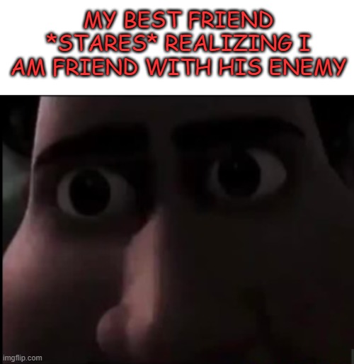 ok, this not fine | MY BEST FRIEND *STARES* REALIZING I AM FRIEND WITH HIS ENEMY | image tagged in blank white template | made w/ Imgflip meme maker