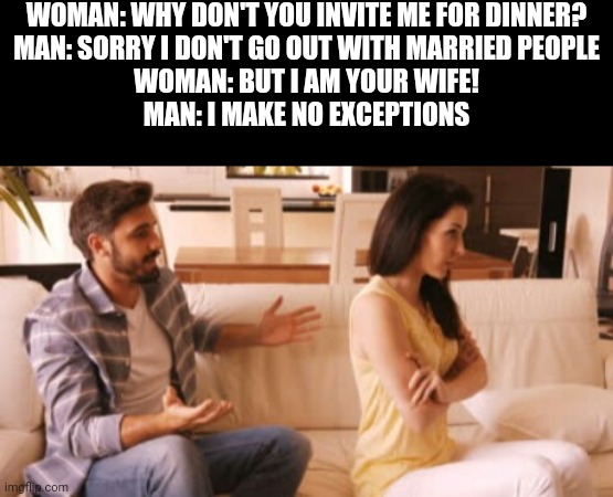 Saw this somewhere idk where | WOMAN: WHY DON'T YOU INVITE ME FOR DINNER?
MAN: SORRY I DON'T GO OUT WITH MARRIED PEOPLE
WOMAN: BUT I AM YOUR WIFE!
MAN: I MAKE NO EXCEPTIONS | image tagged in angry couple | made w/ Imgflip meme maker