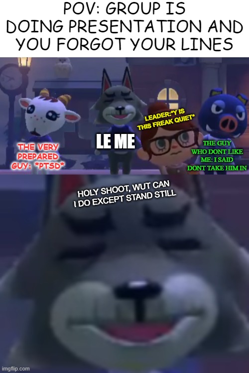 i also forgot title sorry | POV: GROUP IS DOING PRESENTATION AND YOU FORGOT YOUR LINES; LEADER:*Y IS THIS FREAK QUIET*; LE ME; THE GUY WHO DONT LIKE ME: I SAID DONT TAKE HIM IN; THE VERY PREPARED GUY: *PTSD*; HOLY SHOOT, WUT CAN I DO EXCEPT STAND STILL | image tagged in animal crossing,presentation | made w/ Imgflip meme maker