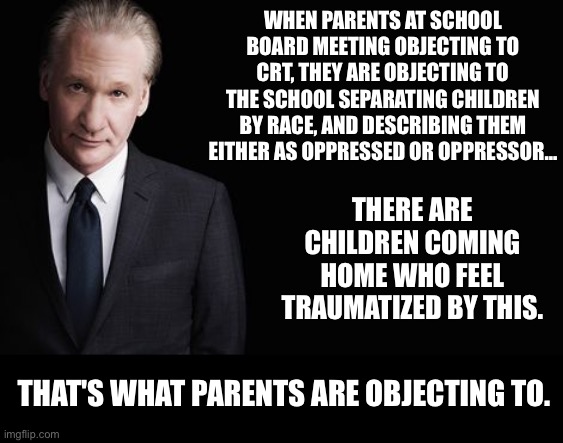 CRT objections are legit, and the parents are PISSED!! | WHEN PARENTS AT SCHOOL BOARD MEETING OBJECTING TO CRT, THEY ARE OBJECTING TO THE SCHOOL SEPARATING CHILDREN BY RACE, AND DESCRIBING THEM EITHER AS OPPRESSED OR OPPRESSOR…; THERE ARE CHILDREN COMING HOME WHO FEEL TRAUMATIZED BY THIS. THAT'S WHAT PARENTS ARE OBJECTING TO. | image tagged in bill maher,crt | made w/ Imgflip meme maker