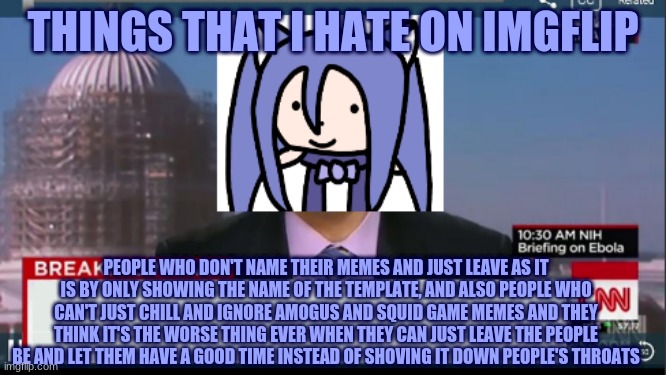 things that I hate on imgflip | THINGS THAT I HATE ON IMGFLIP; PEOPLE WHO DON'T NAME THEIR MEMES AND JUST LEAVE AS IT IS BY ONLY SHOWING THE NAME OF THE TEMPLATE, AND ALSO PEOPLE WHO CAN'T JUST CHILL AND IGNORE AMOGUS AND SQUID GAME MEMES AND THEY THINK IT'S THE WORSE THING EVER WHEN THEY CAN JUST LEAVE THE PEOPLE BE AND LET THEM HAVE A GOOD TIME INSTEAD OF SHOVING IT DOWN PEOPLE'S THROATS | image tagged in k0t1t0 imgflip announcement,imgflip | made w/ Imgflip meme maker