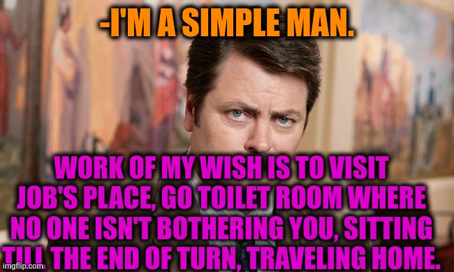 -Where is me? | -I'M A SIMPLE MAN. WORK OF MY WISH IS TO VISIT JOB'S PLACE, GO TOILET ROOM WHERE NO ONE ISN'T BOTHERING YOU, SITTING TILL THE END OF TURN, TRAVELING HOME. | image tagged in i'm a simple man,toilet humor,you had one job,turn,ron swanson,i wish | made w/ Imgflip meme maker