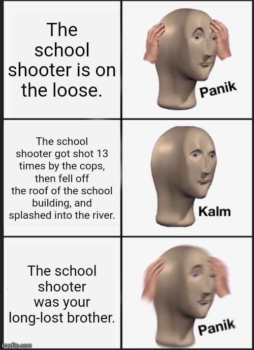 The school shooter | The school shooter is on the loose. The school shooter got shot 13 times by the cops, then fell off the roof of the school building, and splashed into the river. The school shooter was your long-lost brother. | image tagged in memes,panik kalm panik,school shooter,funny,meme,school shooting | made w/ Imgflip meme maker