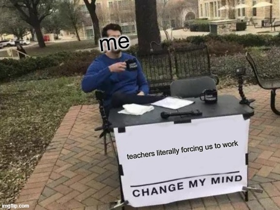 do you agree | me; teachers literally forcing us to work | image tagged in memes,change my mind | made w/ Imgflip meme maker