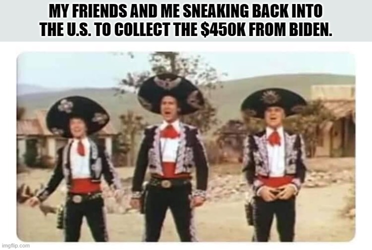 Show Me The Money | MY FRIENDS AND ME SNEAKING BACK INTO THE U.S. TO COLLECT THE $450K FROM BIDEN. | image tagged in illegal immigration,illegal aliens,illegal immigrants,illegals,illegal | made w/ Imgflip meme maker