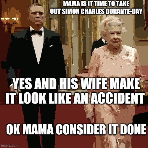 Queen Elizabeth + James Bond 007 | MAMA IS IT TIME TO TAKE OUT SIMON CHARLES DORANTE-DAY; YES AND HIS WIFE MAKE IT LOOK LIKE AN ACCIDENT; OK MAMA CONSIDER IT DONE | image tagged in queen elizabeth james bond 007 | made w/ Imgflip meme maker