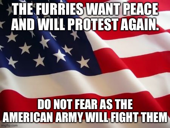 American flag | THE FURRIES WANT PEACE AND WILL PROTEST AGAIN. DO NOT FEAR AS THE AMERICAN ARMY WILL FIGHT THEM | image tagged in american flag | made w/ Imgflip meme maker