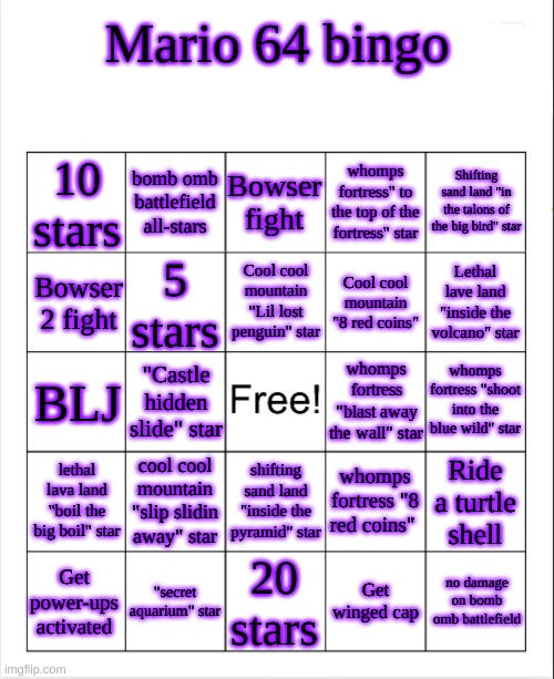 blank bingo template (with better font) | Mario 64 bingo; 10 stars; bomb omb battlefield all-stars; Bowser fight; whomps fortress" to the top of the fortress" star; Shifting sand land "in the talons of the big bird" star; Cool cool mountain "Lil lost penguin" star; Bowser 2 fight; 5 stars; Cool cool mountain "8 red coins"; Lethal lave land "inside the volcano" star; whomps fortress "shoot into the blue wild" star; BLJ; whomps fortress "blast away the wall" star; "Castle hidden slide" star; cool cool mountain "slip slidin away" star; whomps fortress "8 red coins"; lethal lava land "boil the big boil" star; Ride a turtle shell; shifting sand land "inside the pyramid" star; no damage on bomb omb battlefield; 20 stars; Get winged cap; "secret aquarium" star; Get power-ups activated | image tagged in blank bingo template with better font | made w/ Imgflip meme maker