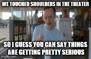 So I Guess You Can Say Things Are Getting Pretty Serious | WE TOUCHED SHOULDERS IN THE THEATER SO I GUESS YOU CAN SAY THINGS ARE GETTING PRETTY SERIOUS | image tagged in memes,so i guess you can say things are getting pretty serious | made w/ Imgflip meme maker