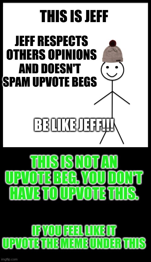 THIS IS JEFF; JEFF RESPECTS OTHERS OPINIONS; AND DOESN'T SPAM UPVOTE BEGS; BE LIKE JEFF!!! THIS IS NOT AN UPVOTE BEG. YOU DON'T HAVE TO UPVOTE THIS. IF YOU FEEL LIKE IT UPVOTE THE MEME UNDER THIS | image tagged in this is bob,blank black | made w/ Imgflip meme maker