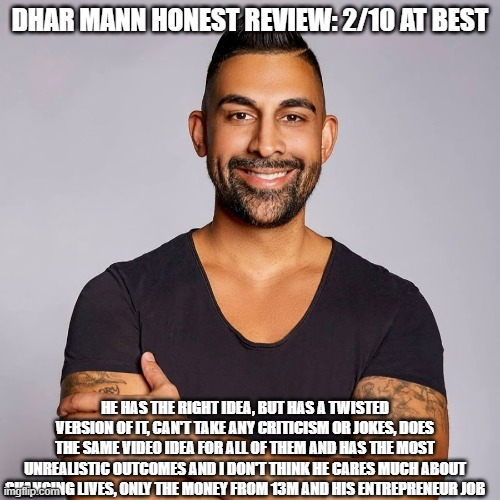 What's your rating of FakeMann? | DHAR MANN HONEST REVIEW: 2/10 AT BEST; HE HAS THE RIGHT IDEA, BUT HAS A TWISTED VERSION OF IT, CAN'T TAKE ANY CRITICISM OR JOKES, DOES THE SAME VIDEO IDEA FOR ALL OF THEM AND HAS THE MOST UNREALISTIC OUTCOMES AND I DON'T THINK HE CARES MUCH ABOUT CHANGING LIVES, ONLY THE MONEY FROM 13M AND HIS ENTREPRENEUR JOB | image tagged in dhar mann | made w/ Imgflip meme maker