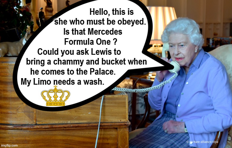 Call to Lewis Hamilton from HM | Hello, this is
she who must be obeyed.
Is that Mercedes       
Formula One ?         
Could you ask Lewis to                    
bring a chammy and bucket when             
 he comes to the Palace.                           
 My Limo needs a wash. | image tagged in queen of england | made w/ Imgflip meme maker