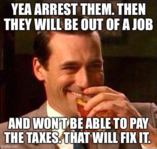 Mad Men | YEA ARREST THEM. THEN THEY WILL BE OUT OF A JOB AND WON’T BE ABLE TO PAY THE TAXES. THAT WILL FIX IT. | image tagged in mad men | made w/ Imgflip meme maker