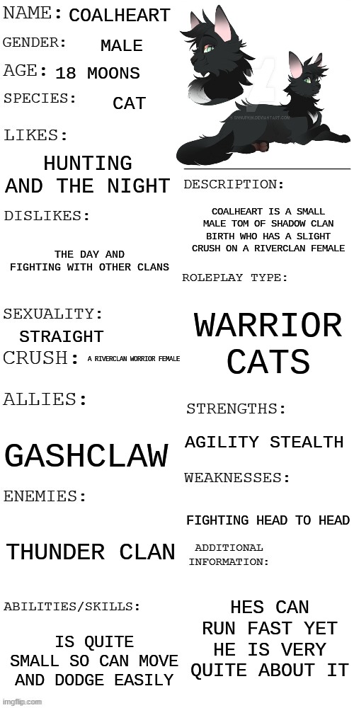 (Updated) Roleplay OC showcase | COALHEART; MALE; 18 MOONS; CAT; HUNTING AND THE NIGHT; COALHEART IS A SMALL MALE TOM OF SHADOW CLAN BIRTH WHO HAS A SLIGHT CRUSH ON A RIVERCLAN FEMALE; THE DAY AND FIGHTING WITH OTHER CLANS; WARRIOR CATS; STRAIGHT; A RIVERCLAN WORRIOR FEMALE; AGILITY STEALTH; GASHCLAW; FIGHTING HEAD TO HEAD; THUNDER CLAN; HES CAN RUN FAST YET HE IS VERY QUITE ABOUT IT; IS QUITE SMALL SO CAN MOVE AND DODGE EASILY | image tagged in updated roleplay oc showcase | made w/ Imgflip meme maker