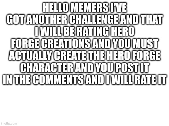 Blank White Template | HELLO MEMERS I'VE GOT ANOTHER CHALLENGE AND THAT I WILL BE RATING HERO FORGE CREATIONS AND YOU MUST ACTUALLY CREATE THE HERO FORGE CHARACTER AND YOU POST IT IN THE COMMENTS AND I WILL RATE IT | image tagged in blank white template | made w/ Imgflip meme maker